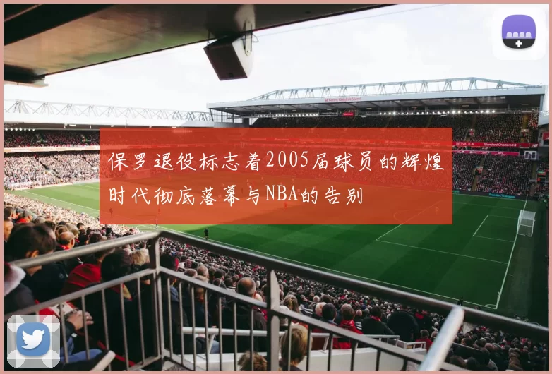 保罗退役标志着2005届球员的辉煌时代彻底落幕与NBA的告别