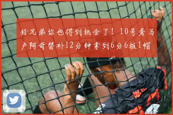 好兄弟你也得到机会了！10号秀马卢阿奇替补12分钟拿到6分6板1帽