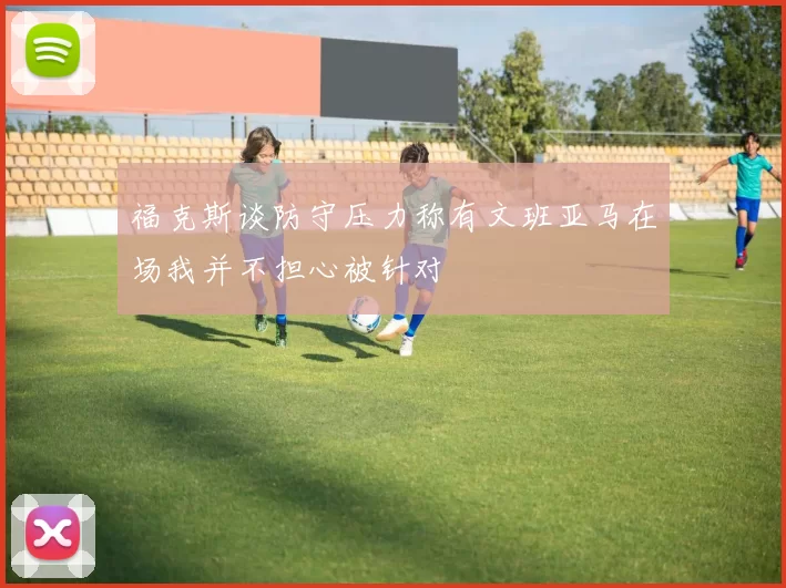 福克斯谈防守压力称有文班亚马在场我并不担心被针对