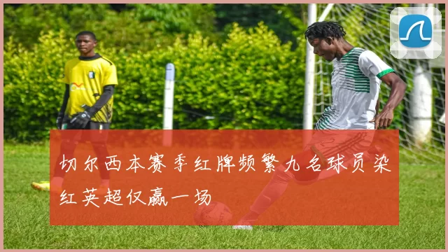 切尔西本赛季红牌频繁九名球员染红英超仅赢一场