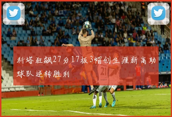 科塔狂飙27分17板3帽创生涯新高助球队逆转胜利