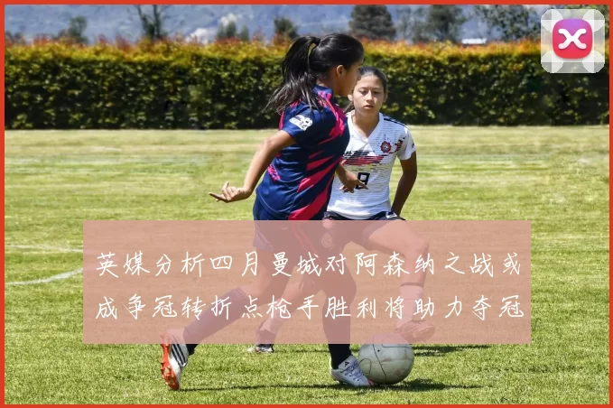 英媒分析四月曼城对阿森纳之战或成争冠转折点枪手胜利将助力夺冠希望