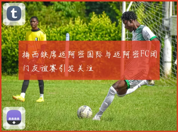 梅西缺席迈阿密国际与迈阿密FC闭门友谊赛引发关注