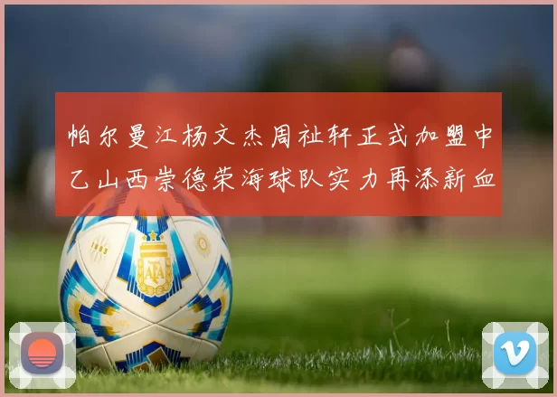 帕尔曼江杨文杰周祉轩正式加盟中乙山西崇德荣海球队实力再添新血
