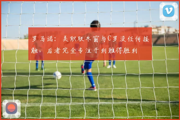 罗马诺：美职联冬窗与C罗没任何接触，后者完全专注于利雅得胜利