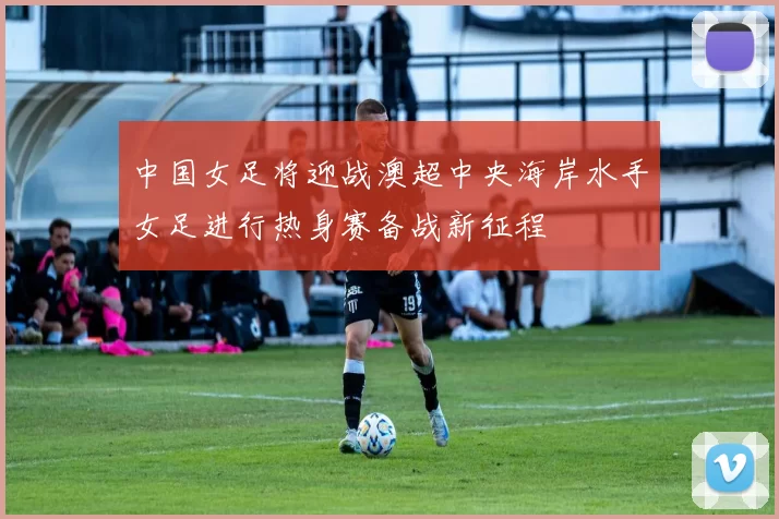 中国女足将迎战澳超中央海岸水手女足进行热身赛备战新征程
