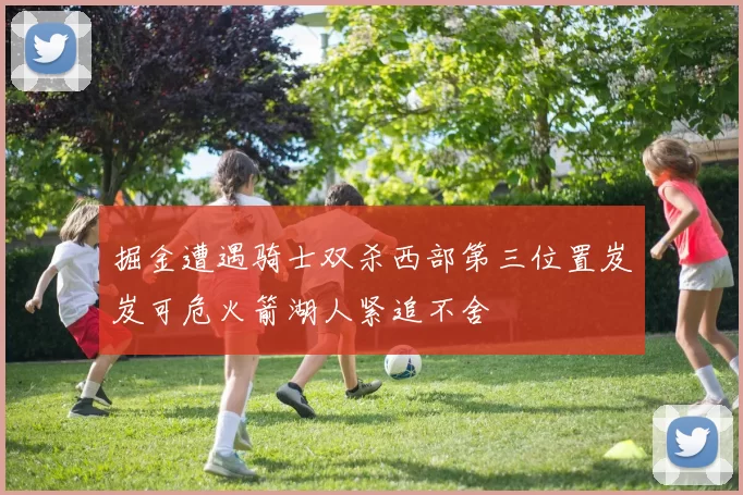 掘金遭遇骑士双杀西部第三位置岌岌可危火箭湖人紧追不舍
