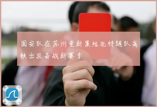 国安队在苏州重新集结孔特随队高铁出发备战新赛季