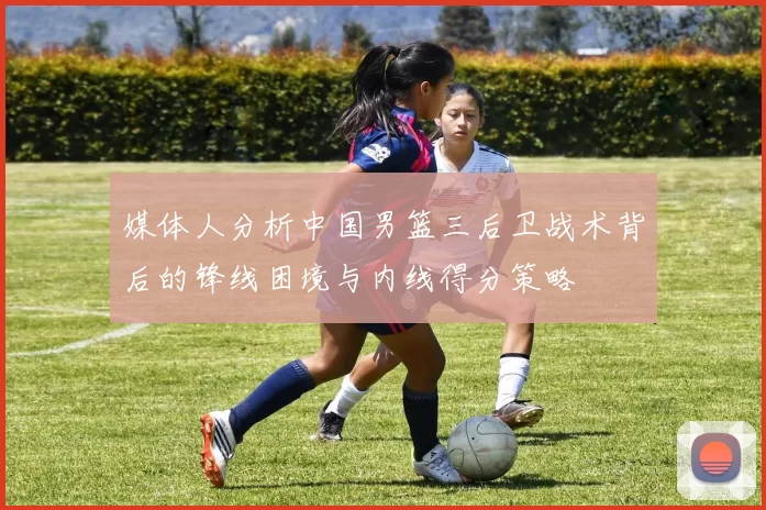 媒体人分析中国男篮三后卫战术背后的锋线困境与内线得分策略