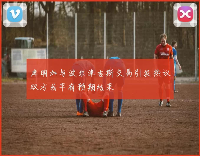 库明加与波尔津吉斯交易引发热议双方或早有预期结果