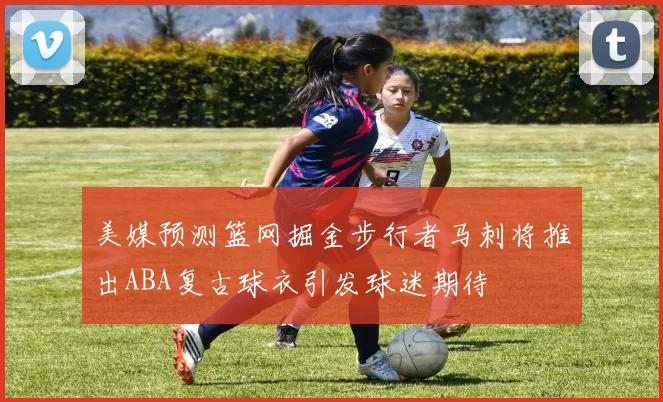 美媒预测篮网掘金步行者马刺将推出ABA复古球衣引发球迷期待