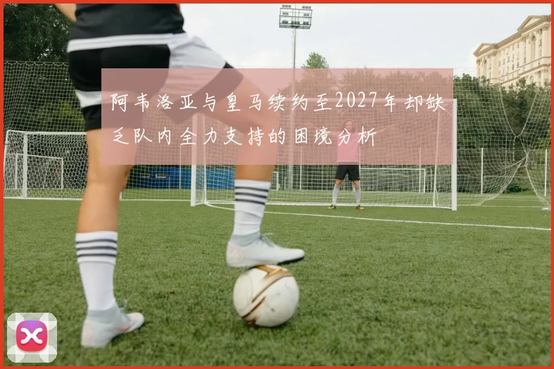 阿韦洛亚与皇马续约至2027年却缺乏队内全力支持的困境分析