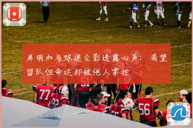 库明加与球迷合影透露心声：渴望留队但命运却被他人掌控