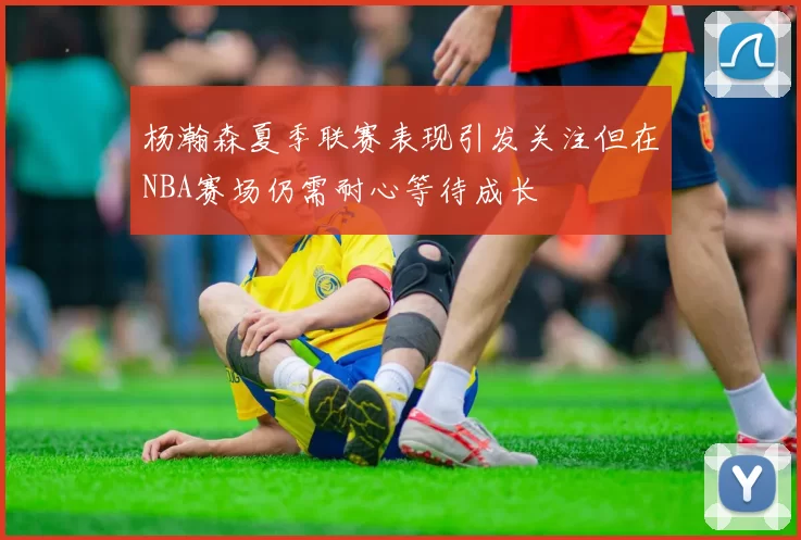 杨瀚森夏季联赛表现引发关注但在NBA赛场仍需耐心等待成长