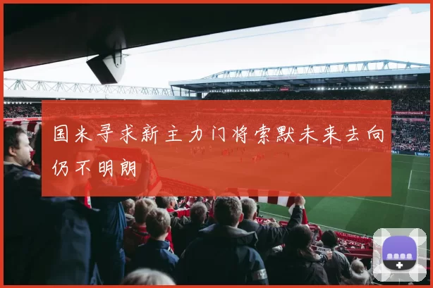 国米寻求新主力门将索默未来去向仍不明朗