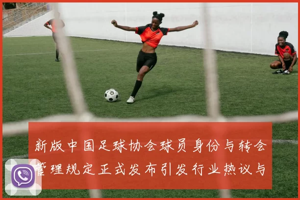 新版中国足球协会球员身份与转会管理规定正式发布引发行业热议与期待
