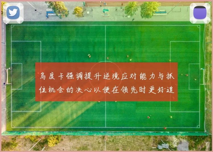 乌度卡强调提升逆境应对能力与抓住机会的决心以便在领先时更好追击对手
