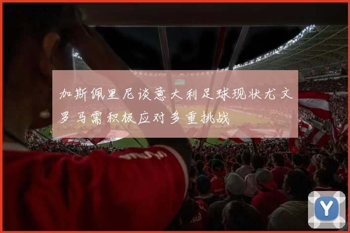 加斯佩里尼谈意大利足球现状尤文罗马需积极应对多重挑战