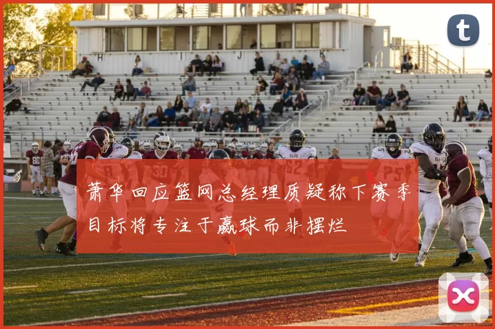 萧华回应篮网总经理质疑称下赛季目标将专注于赢球而非摆烂