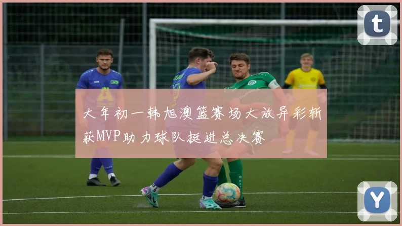 大年初一韩旭澳篮赛场大放异彩斩获MVP助力球队挺进总决赛