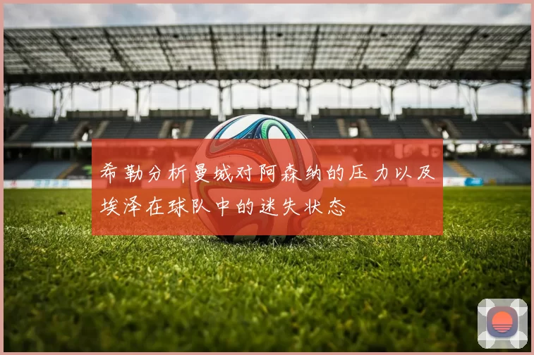 希勒分析曼城对阿森纳的压力以及埃泽在球队中的迷失状态