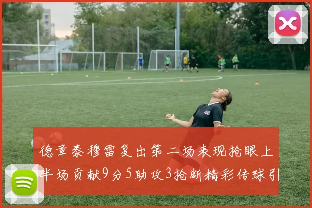 德章泰穆雷复出第二场表现抢眼上半场贡献9分5助攻3抢断精彩传球引关注