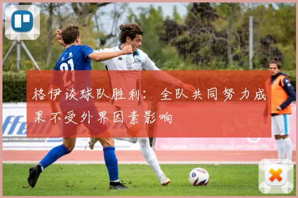 格伊谈球队胜利：全队共同努力成果不受外界因素影响