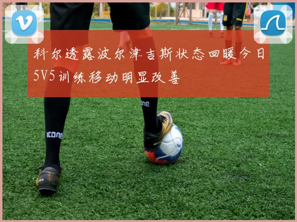 科尔透露波尔津吉斯状态回暖今日5V5训练移动明显改善