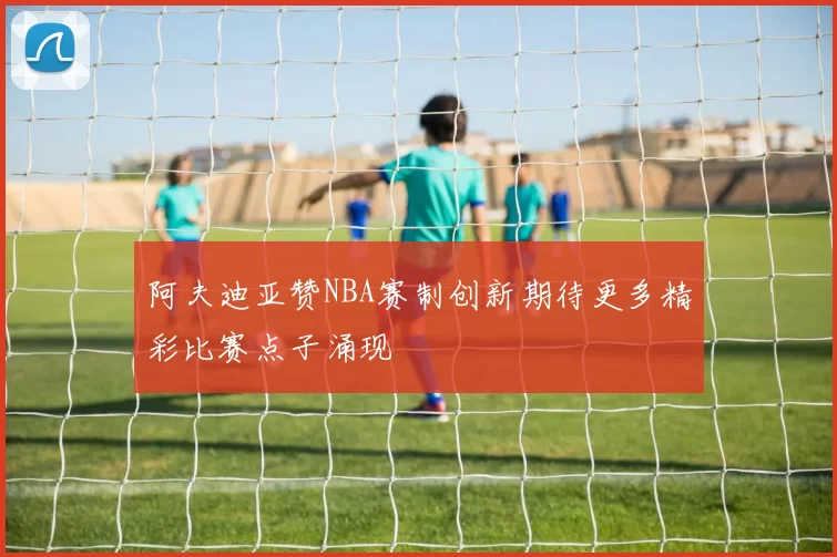 阿夫迪亚赞NBA赛制创新期待更多精彩比赛点子涌现