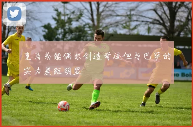 皇马或能偶尔创造奇迹但与巴萨的实力差距明显