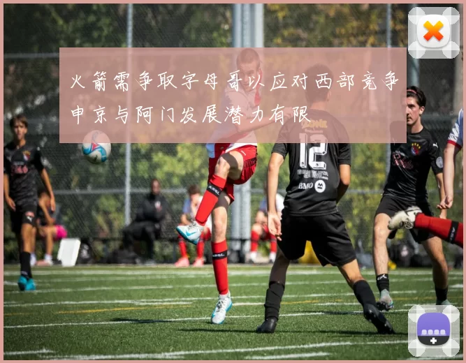 火箭需争取字母哥以应对西部竞争申京与阿门发展潜力有限