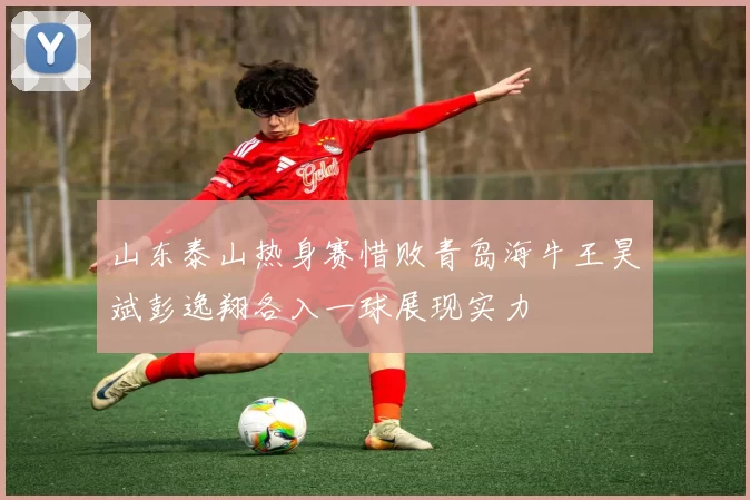 山东泰山热身赛惜败青岛海牛王昊斌彭逸翔各入一球展现实力