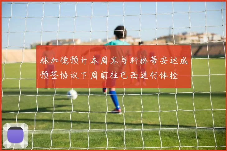 林加德预计本周末与科林蒂安达成预签协议下周前往巴西进行体检