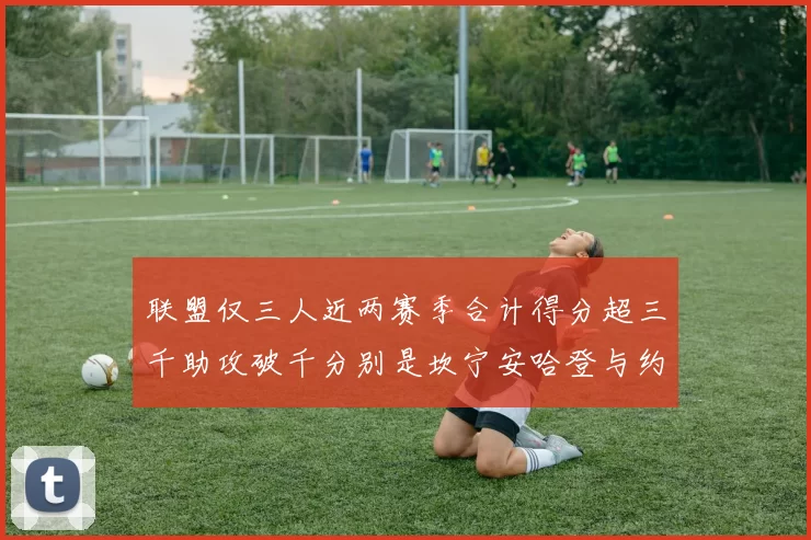 联盟仅三人近两赛季合计得分超三千助攻破千分别是坎宁安哈登与约基奇